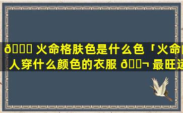 🐒 火命格肤色是什么色「火命的人穿什么颜色的衣服 🐬 最旺运」